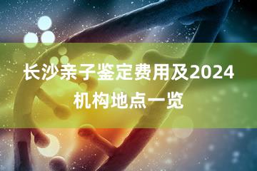 长沙亲子鉴定费用及2024机构地点一览