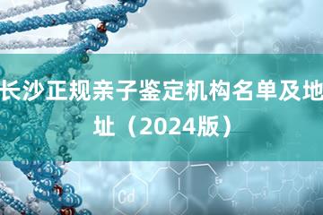 长沙正规亲子鉴定机构名单及地址（2024版）