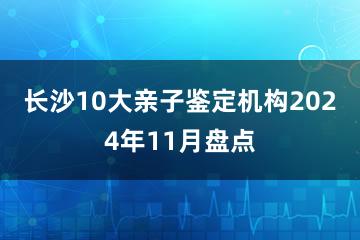 长沙10大亲子鉴定机构2024年11月盘点