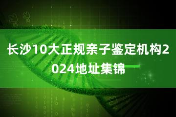 长沙10大正规亲子鉴定机构2024地址集锦