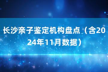 长沙亲子鉴定机构盘点（含2024年11月数据）