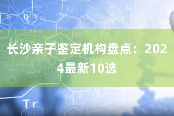 长沙亲子鉴定机构盘点：2024最新10选