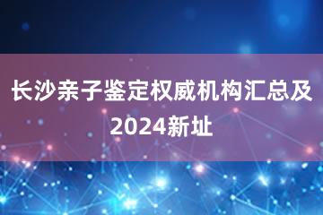 长沙亲子鉴定权威机构汇总及2024新址