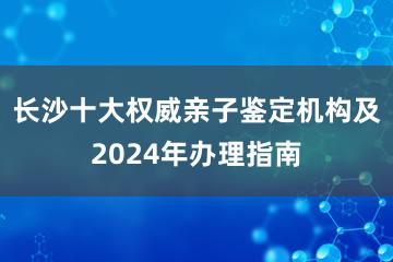 长沙十大权威亲子鉴定机构及2024年办理指南