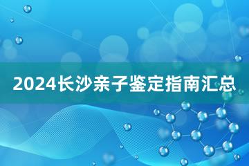 2024长沙亲子鉴定指南汇总