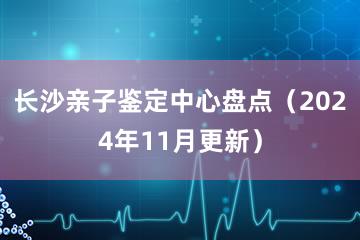 长沙亲子鉴定中心盘点（2024年11月更新）