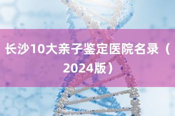 长沙10大亲子鉴定医院名录（2024版）