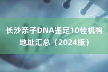 长沙亲子DNA鉴定10佳机构地址汇总（2024版）