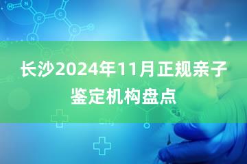 长沙2024年11月正规亲子鉴定机构盘点