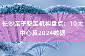 长沙亲子鉴定机构盘点：10大中心及2024数据