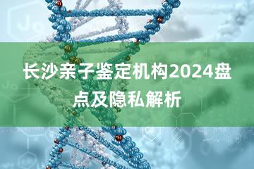 长沙亲子鉴定机构2024盘点及隐私解析