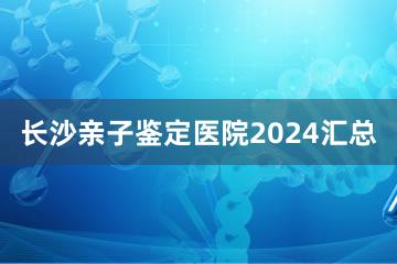 长沙亲子鉴定医院2024汇总