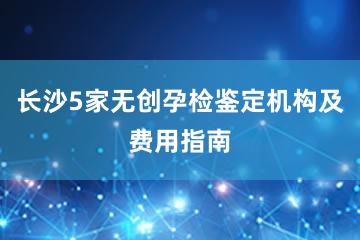 长沙5家无创孕检鉴定机构及费用指南